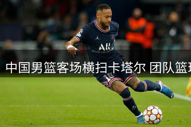 中国男篮客场横扫卡塔尔 团队篮球展现统治力