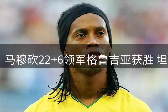 马穆砍22+6领军格鲁吉亚获胜 坦言胜利来之不易